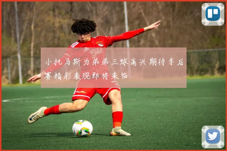 小托马斯为弟弟三球高兴期待季后赛精彩表现即将来临