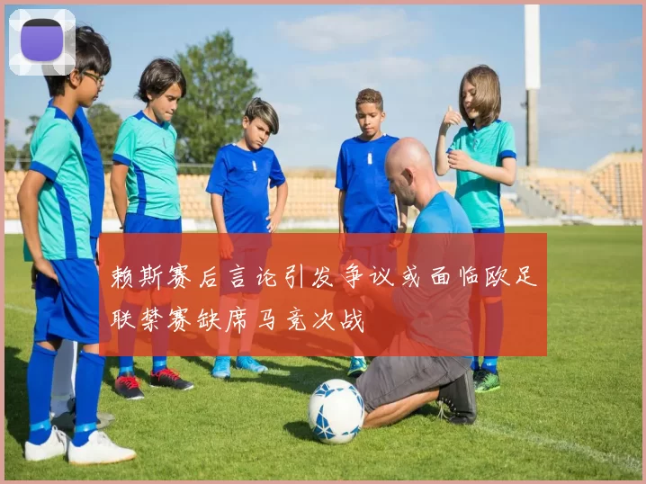 赖斯赛后言论引发争议或面临欧足联禁赛缺席马竞次战