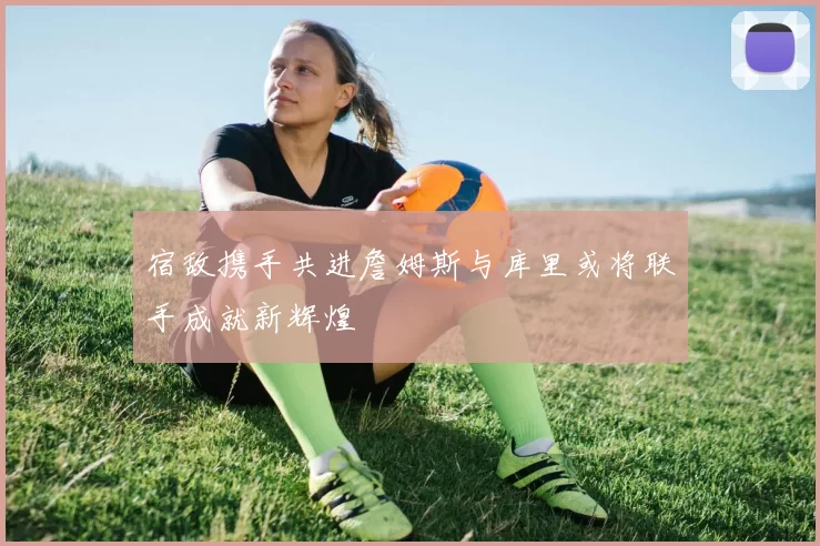 宿敌携手共进詹姆斯与库里或将联手成就新辉煌