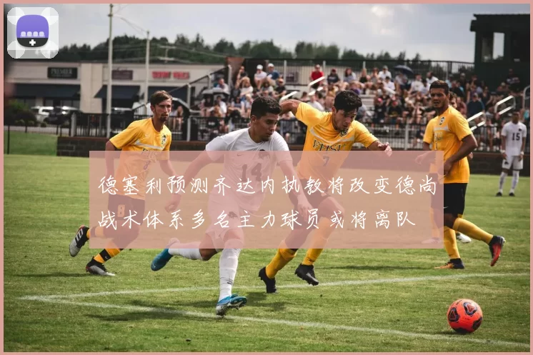 德塞利预测齐达内执教将改变德尚战术体系多名主力球员或将离队
