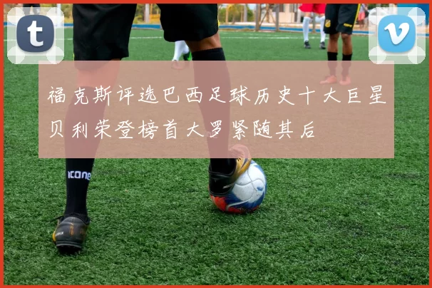 福克斯评选巴西足球历史十大巨星贝利荣登榜首大罗紧随其后