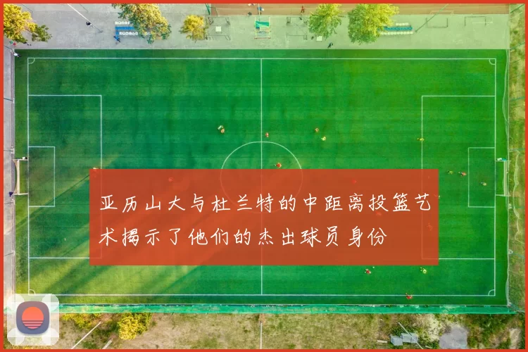 亚历山大与杜兰特的中距离投篮艺术揭示了他们的杰出球员身份