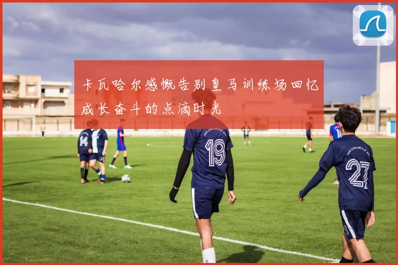 卡瓦哈尔感慨告别皇马训练场回忆成长奋斗的点滴时光