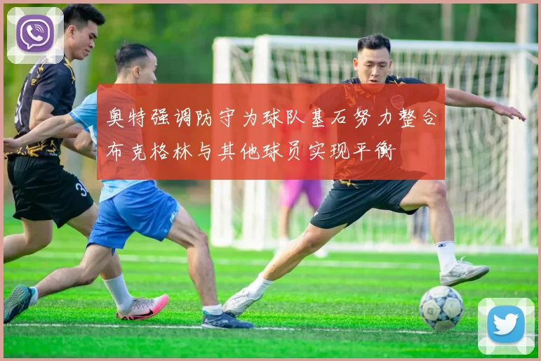 奥特强调防守为球队基石努力整合布克格林与其他球员实现平衡
