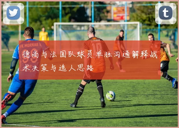 德尚与法国队球员单独沟通解释战术决策与选人思路