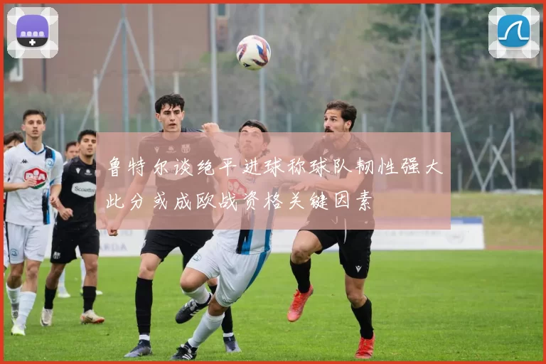鲁特尔谈绝平进球称球队韧性强大此分或成欧战资格关键因素