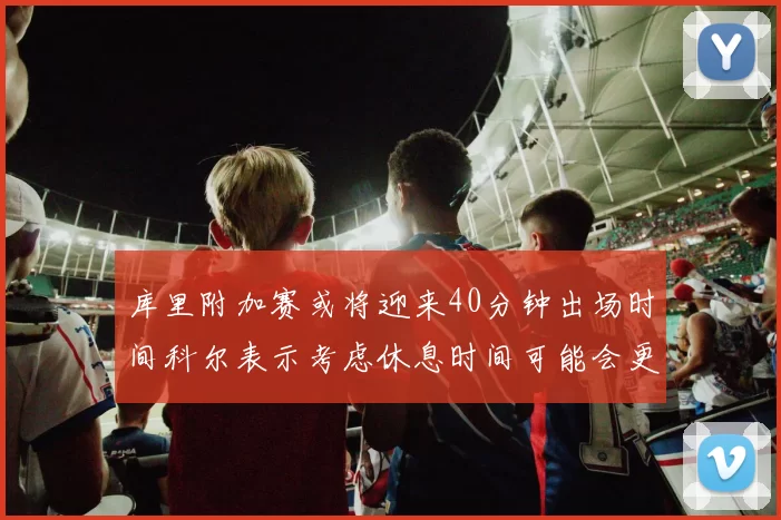 库里附加赛或将迎来40分钟出场时间科尔表示考虑休息时间可能会更长