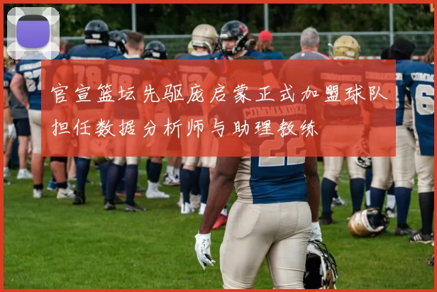 官宣篮坛先驱庞启蒙正式加盟球队担任数据分析师与助理教练
