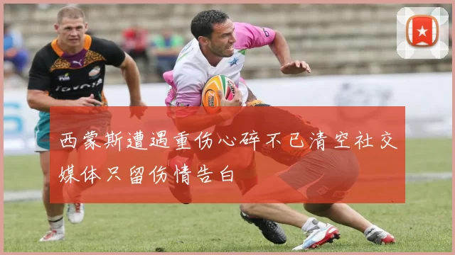 西蒙斯遭遇重伤心碎不已清空社交媒体只留伤情告白