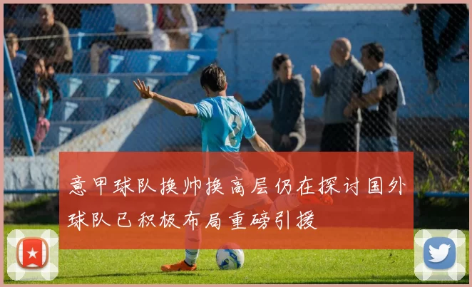 意甲球队换帅换高层仍在探讨国外球队已积极布局重磅引援