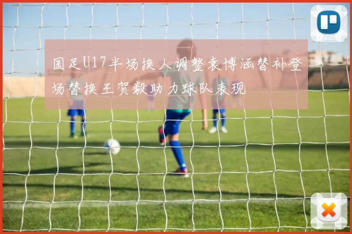 国足U17半场换人调整袁博涵替补登场替换王贺毅助力球队表现
