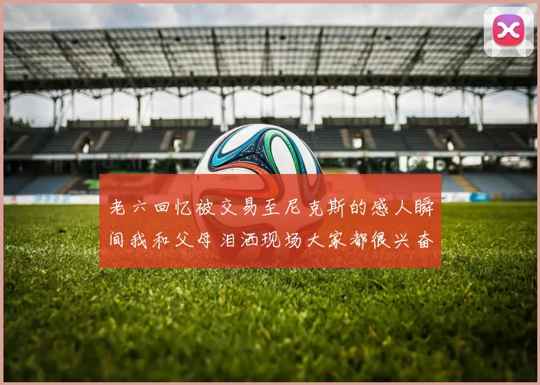 老六回忆被交易至尼克斯的感人瞬间我和父母泪洒现场大家都很兴奋