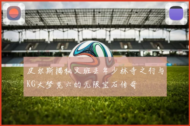 皮尔斯揭秘文班去年少林寺之行与KG大梦克六的无限宝石传奇