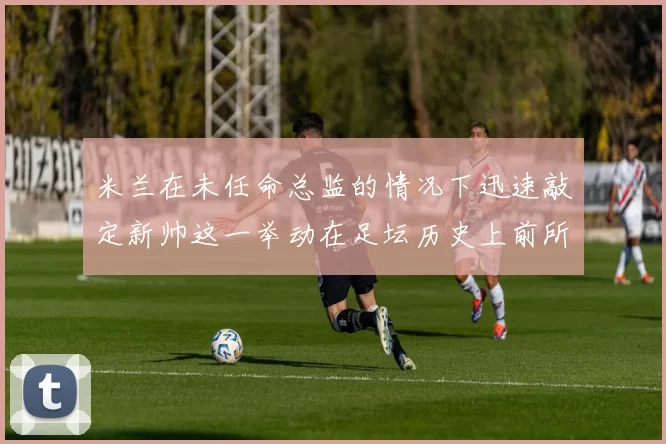 米兰在未任命总监的情况下迅速敲定新帅这一举动在足坛历史上前所未有