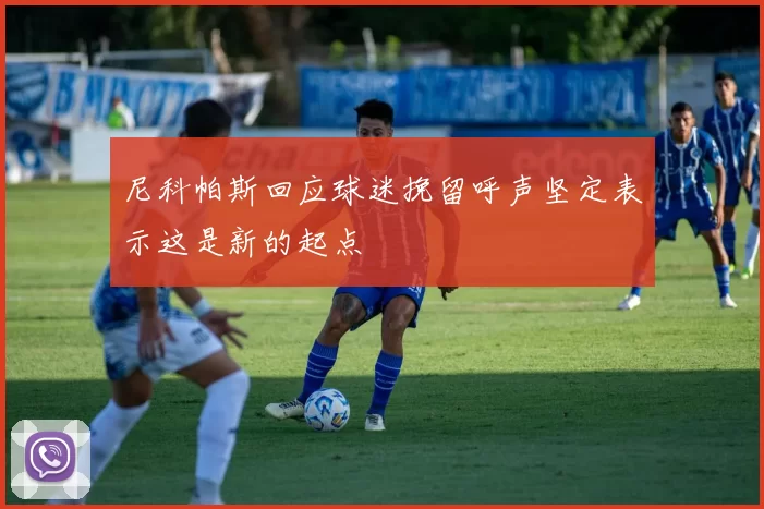 尼科帕斯回应球迷挽留呼声坚定表示这是新的起点