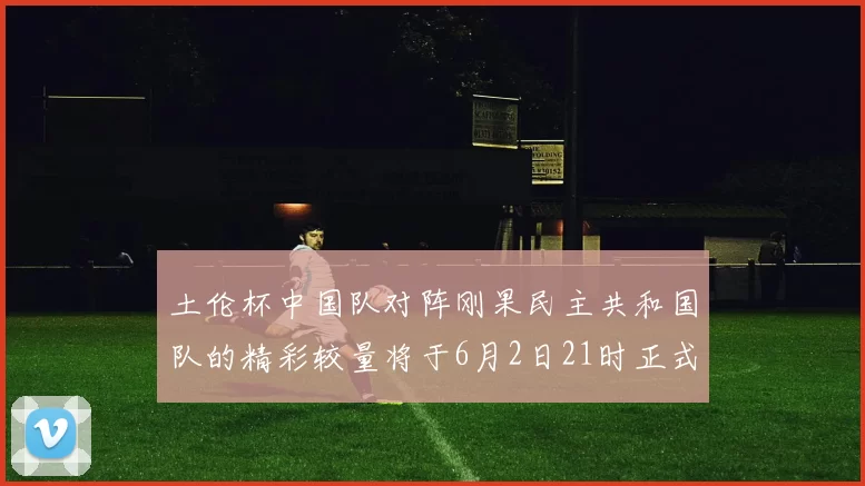 土伦杯中国队对阵刚果民主共和国队的精彩较量将于6月2日21时正式开启
