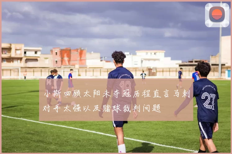 小斯回顾太阳未夺冠历程直言马刺对手太强以及赌球裁判问题