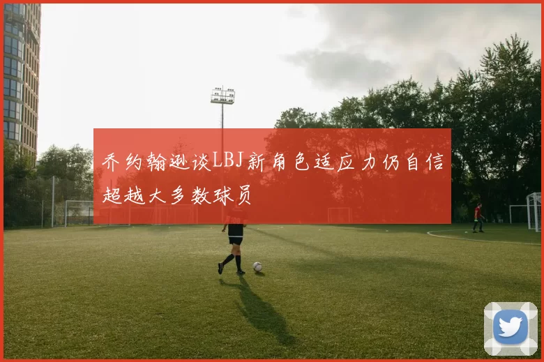 乔约翰逊谈LBJ新角色适应力仍自信超越大多数球员