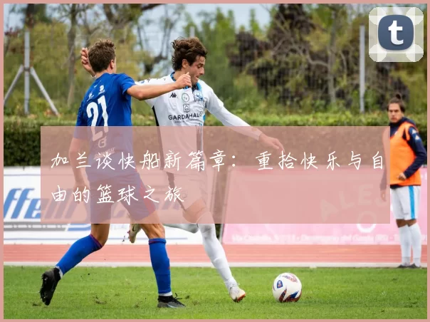 加兰谈快船新篇章：重拾快乐与自由的篮球之旅