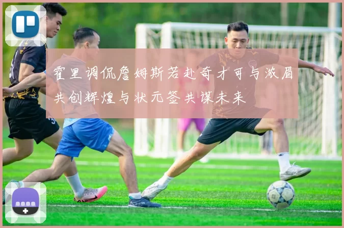 霍里调侃詹姆斯若赴奇才可与浓眉共创辉煌与状元签共谋未来