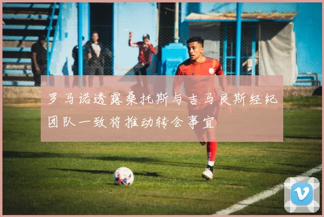 罗马诺透露桑托斯与吉马良斯经纪团队一致将推动转会事宜