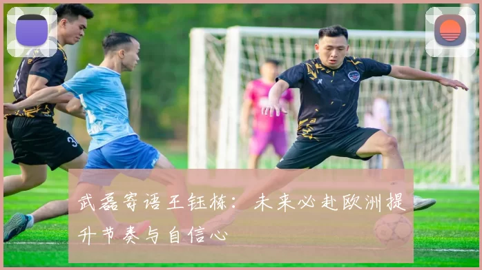 武磊寄语王钰栋：未来必赴欧洲提升节奏与自信心