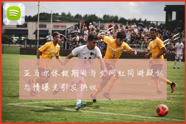 亚马尔休假期间与女网红同游疑似恋情曝光引发热议
